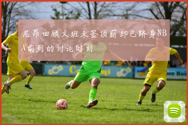 尼昂回顾文班未签顶薪却已跻身NBA前列的讨论时刻