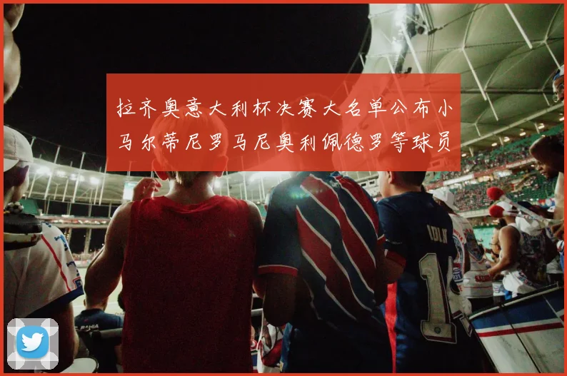 拉齐奥意大利杯决赛大名单公布小马尔蒂尼罗马尼奥利佩德罗等球员入选