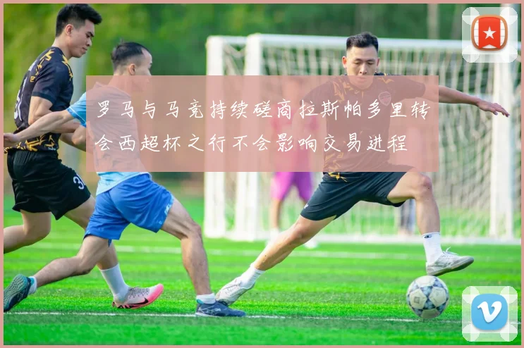 罗马与马竞持续磋商拉斯帕多里转会西超杯之行不会影响交易进程