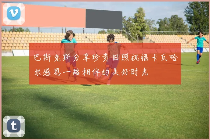 巴斯克斯分享珍贵旧照祝福卡瓦哈尔感恩一路相伴的美好时光