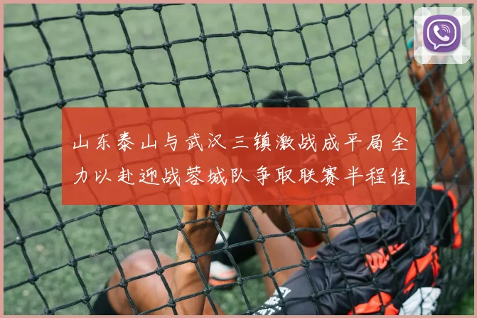 山东泰山与武汉三镇激战成平局全力以赴迎战蓉城队争取联赛半程佳绩