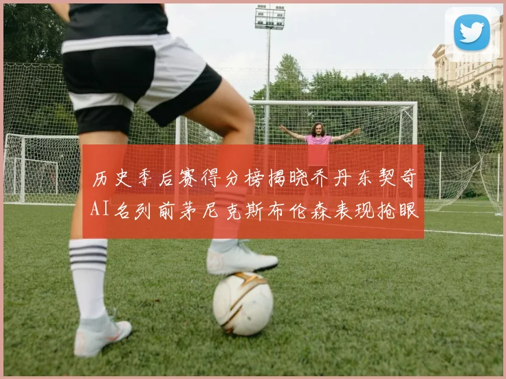 历史季后赛得分榜揭晓乔丹东契奇AI名列前茅尼克斯布伦森表现抢眼