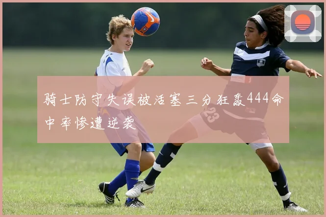 骑士防守失误被活塞三分狂轰444命中率惨遭逆袭